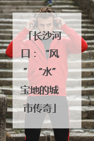 长沙河口：“风”“水”宝地的城市传奇