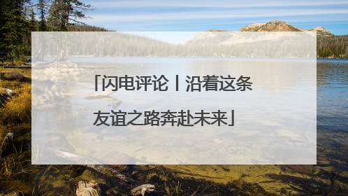 闪电评论丨沿着这条友谊之路奔赴未来