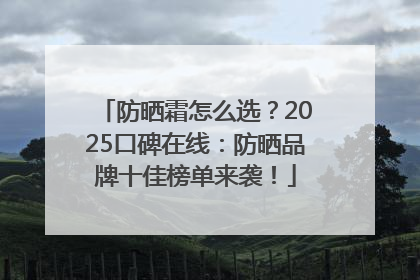 防晒霜怎么选？2025口碑在线：防晒品牌十佳榜单来袭！