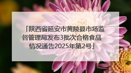 陕西省延安市黄陵县市场监督管理局发布3批次合格食品情况通告2025年第2号