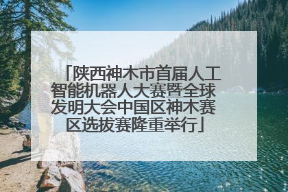 陕西神木市首届人工智能机器人大赛暨全球发明大会中国区神木赛区选拔赛隆重举行