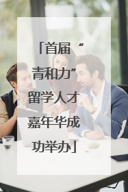 首届“青和力”留学人才嘉年华成功举办