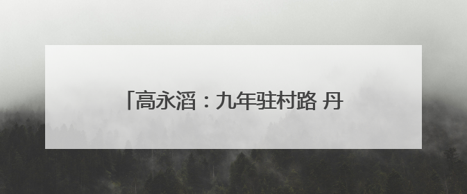高永滔：九年驻村路 丹心映山红——记印江自治县乡村振兴“续航者”