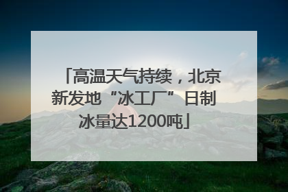 高温天气持续，北京新发地“冰工厂”日制冰量达1200吨