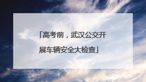 高考前，武汉公交开展车辆安全大检查