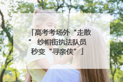 高考考场外“走散” 纱帽街执法队员秒变“寻亲侠”