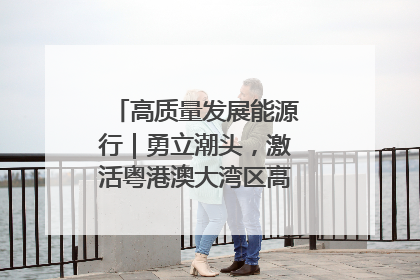 高质量发展能源行｜勇立潮头，激活粤港澳大湾区高质量发展动力源