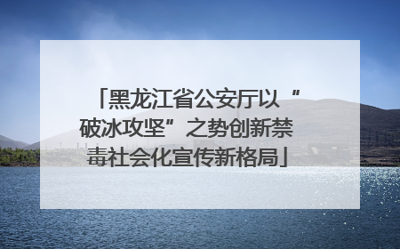 黑龙江省公安厅以“破冰攻坚”之势创新禁毒社会化宣传新格局