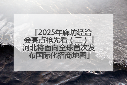 2025年廊坊经洽会亮点抢先看（二）丨河北将面向全球首次发布国际化招商地图