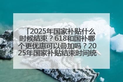 2025年国家补贴什么时候结束？618和国补哪个更优惠可以叠加吗？2025年国家补贴结束时间统一为12月31日