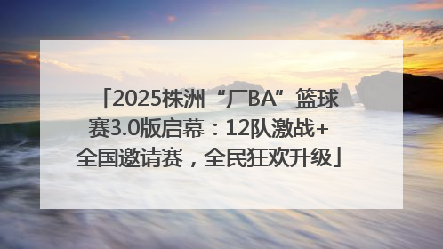 2025株洲“厂BA”篮球赛3.0版启幕：12队激战+全国邀请赛，全民狂欢升级