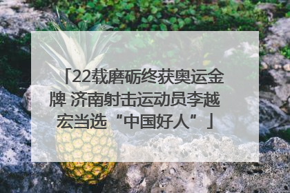 22载磨砺终获奥运金牌 济南射击运动员李越宏当选“中国好人”