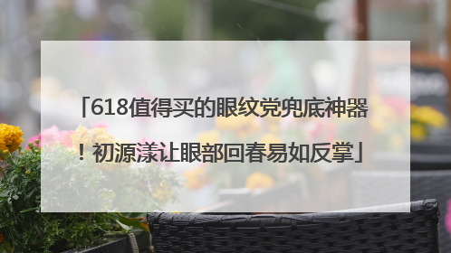 618值得买的眼纹党兜底神器！初源漾让眼部回春易如反掌