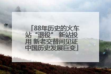 88年历史的火车站“退役” 新站投用 新老交替间见证中国历史发展巨变