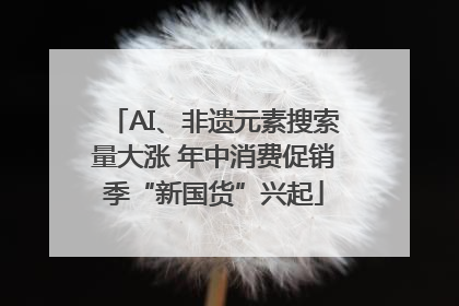 AI、非遗元素搜索量大涨 年中消费促销季“新国货”兴起